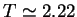 \bgroup\color{black}$T \simeq 2.22$\egroup